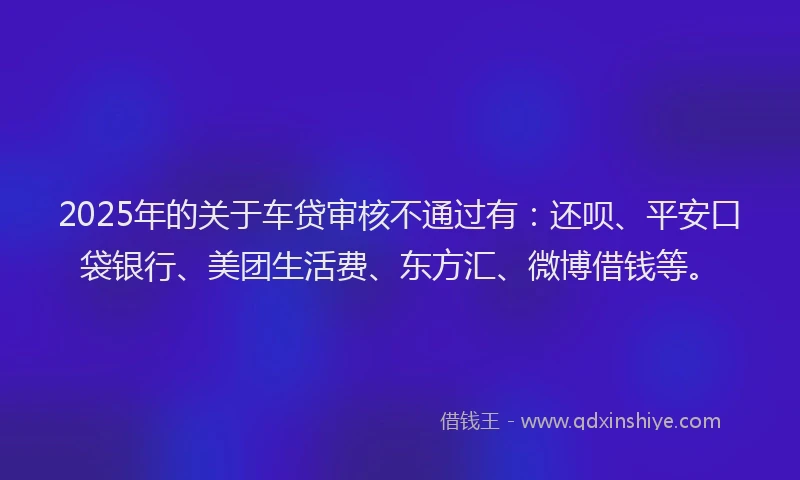 2025年的关于车贷审核不通过有：还呗、平安口袋银行、美团生活费、东方汇、微博借钱等。
