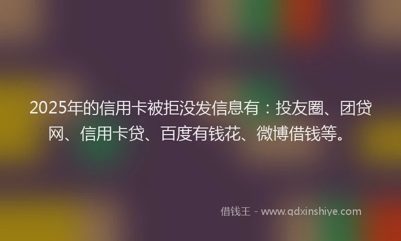 2025年的信用卡被拒没发信息有：投友圈、团贷网、信用卡贷、百度有钱花、微博借钱等。