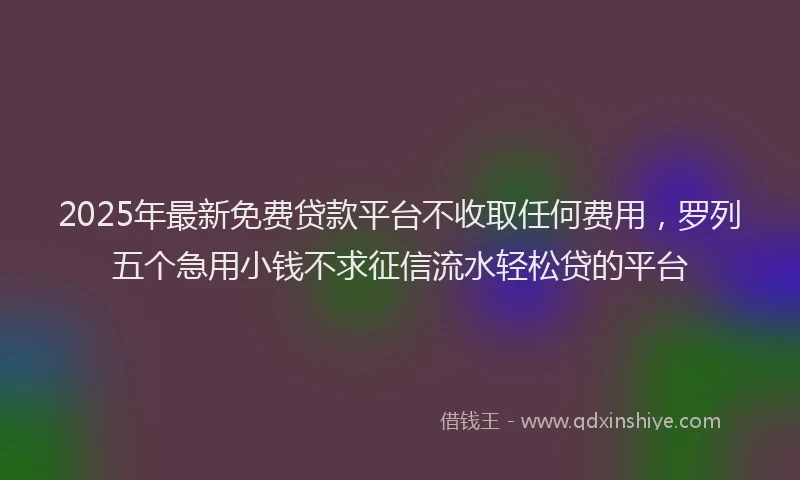 2025年最新免费贷款平台不收取任何费用，罗列五个急用小钱不求征信流水轻松贷的平台