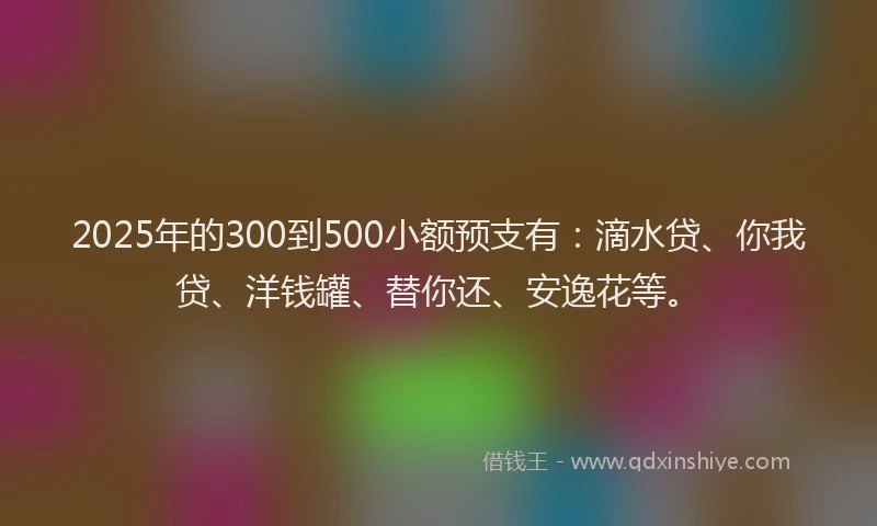 2025年的300到500小额预支有：滴水贷、你我贷、洋钱罐、替你还、安逸花等。