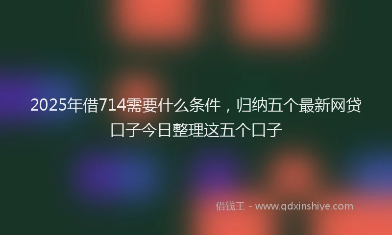 2025年借714需要什么条件，归纳五个最新网贷口子今日整理这五个口子