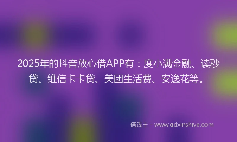 2025年的抖音放心借APP有：度小满金融、读秒贷、维信卡卡贷、美团生活费、安逸花等。