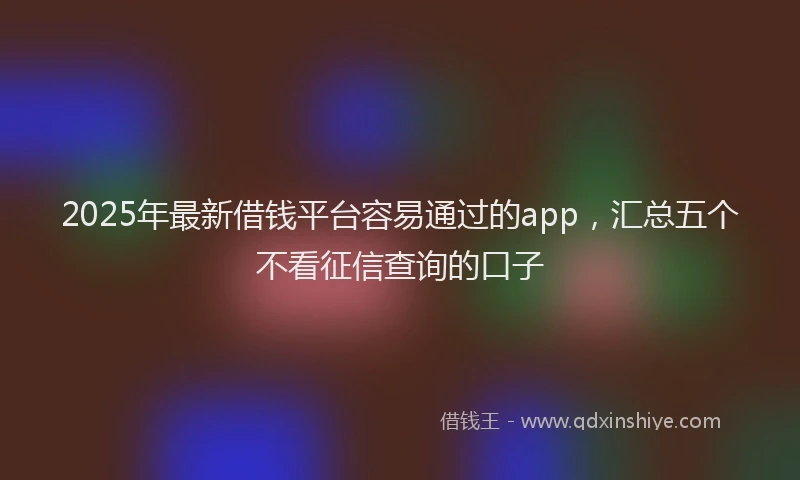 2025年最新借钱平台容易通过的app，汇总五个不看征信查询的口子