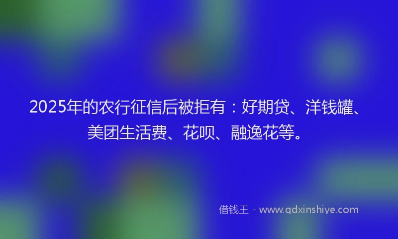 2025年的农行征信后被拒有：好期贷、洋钱罐、美团生活费、花呗、融逸花等。