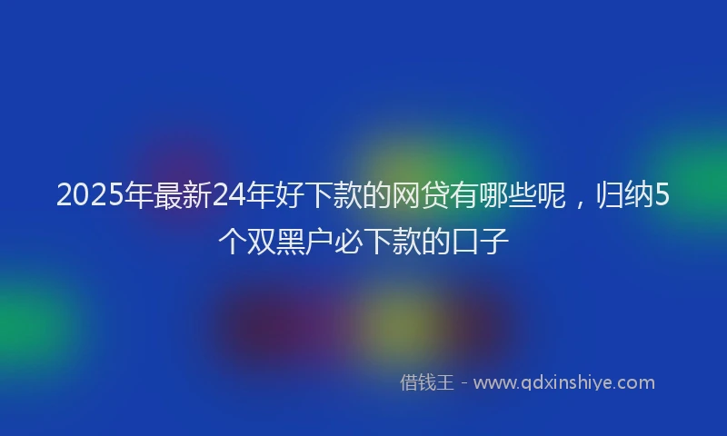2025年最新24年好下款的网贷有哪些呢，归纳5个双黑户必下款的口子