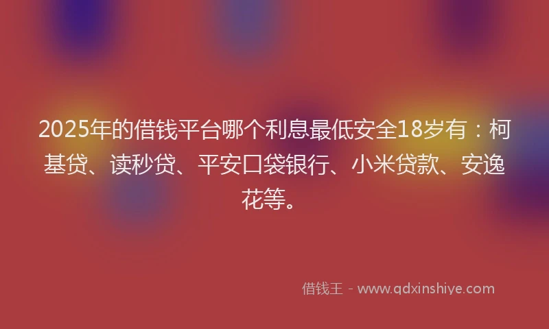 2025年的借钱平台哪个利息最低安全18岁有：柯基贷、读秒贷、平安口袋银行、小米贷款、安逸花等。