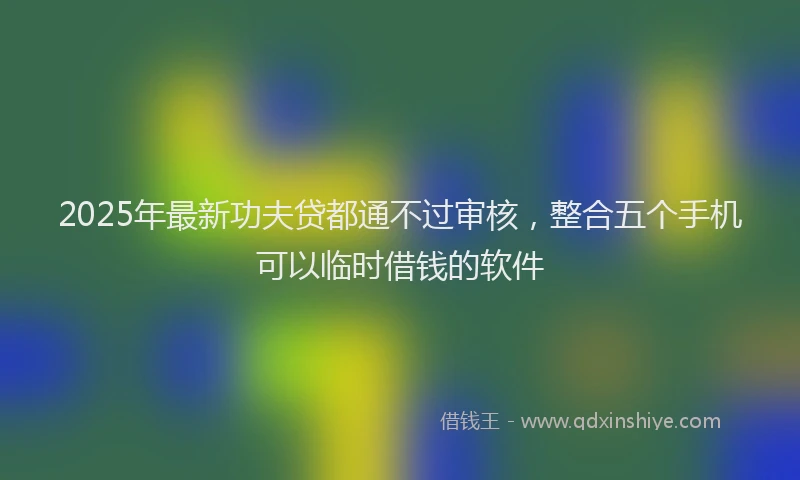 2025年最新功夫贷都通不过审核，整合五个手机可以临时借钱的软件