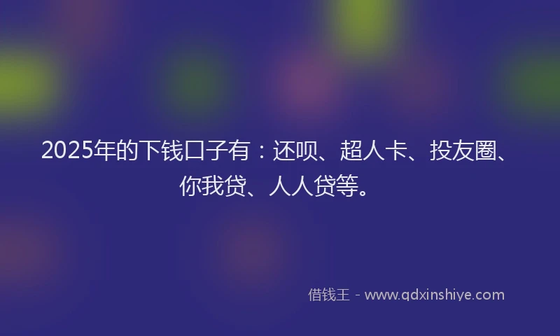 2025年的下钱口子有：还呗、超人卡、投友圈、你我贷、人人贷等。