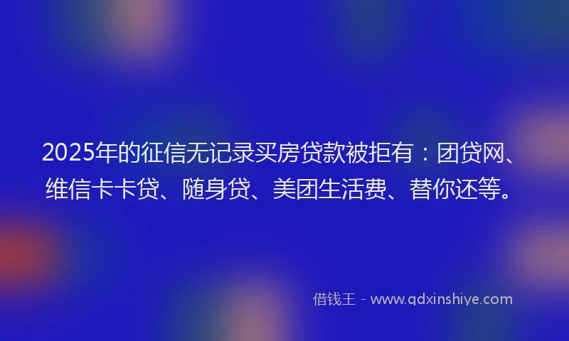 2025年的征信无记录买房贷款被拒有：团贷网、维信卡卡贷、随身贷、美团生活费、替你还等。