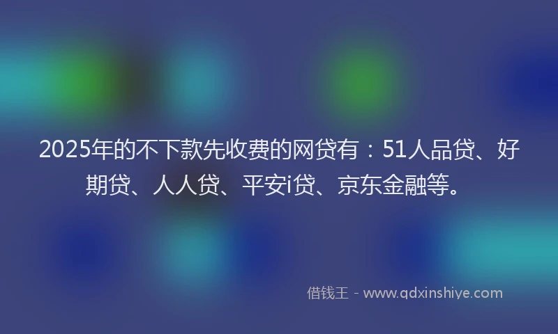 2025年的不下款先收费的网贷有：51人品贷、好期贷、人人贷、平安i贷、京东金融等。