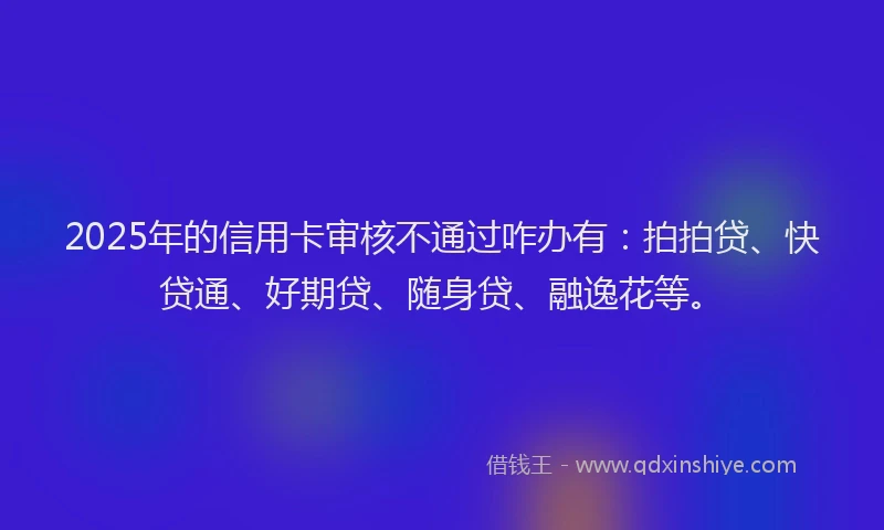 2025年的信用卡审核不通过咋办有：拍拍贷、快贷通、好期贷、随身贷、融逸花等。