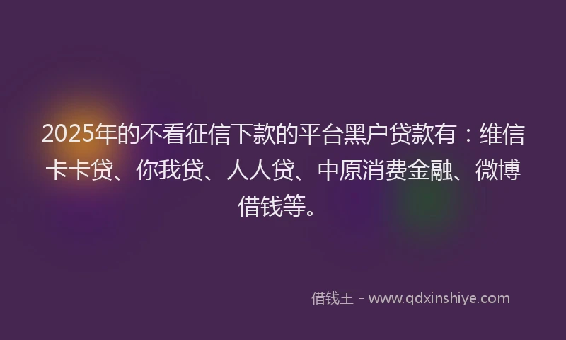 2025年的不看征信下款的平台黑户贷款有：维信卡卡贷、你我贷、人人贷、中原消费金融、微博借钱等。