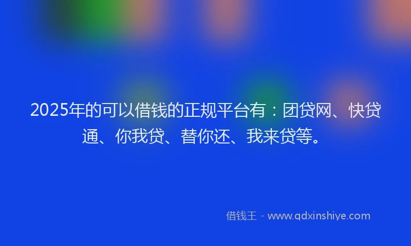 2025年的可以借钱的正规平台有：团贷网、快贷通、你我贷、替你还、我来贷等。