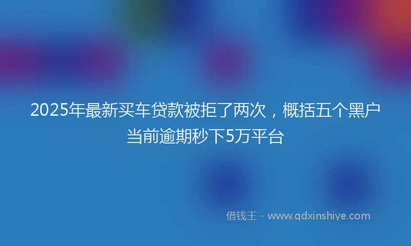 2025年最新买车贷款被拒了两次，概括五个黑户当前逾期秒下5万平台