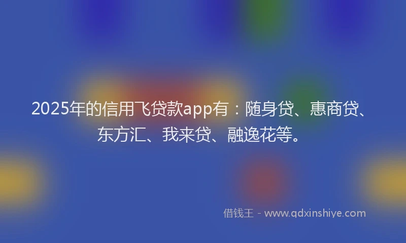 2025年的信用飞贷款app有：随身贷、惠商贷、东方汇、我来贷、融逸花等。