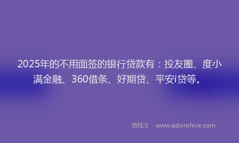 2025年的不用面签的银行贷款有：投友圈、度小满金融、360借条、好期贷、平安i贷等。