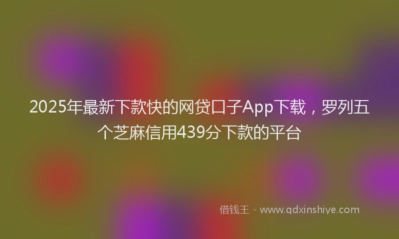 2025年最新下款快的网贷口子App下载，罗列五个芝麻信用439分下款的平台
