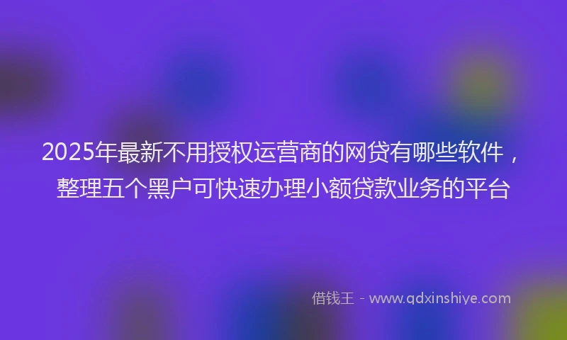 2025年最新不用授权运营商的网贷有哪些软件，整理五个黑户可快速办理小额贷款业务的平台