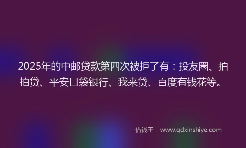 2025年的中邮贷款第四次被拒了有：投友圈、拍拍贷、平安口袋银行、我来贷、百度有钱花等。