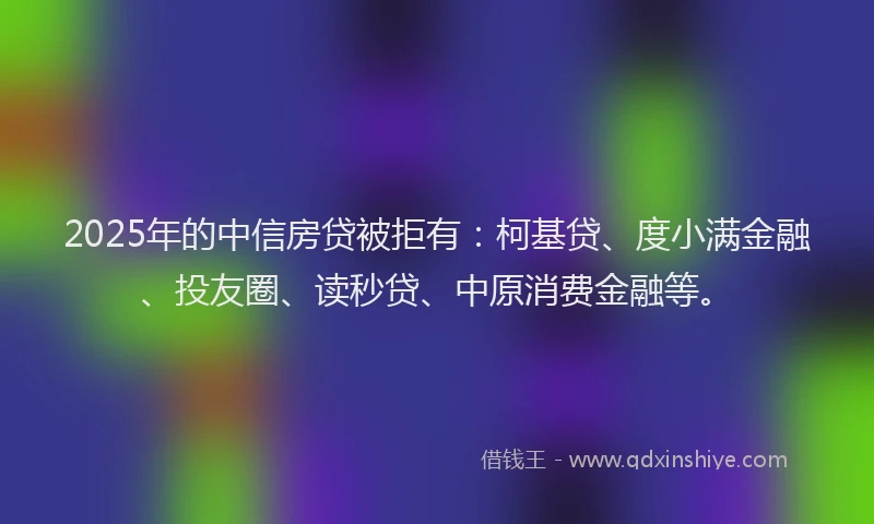 2025年的中信房贷被拒有：柯基贷、度小满金融、投友圈、读秒贷、中原消费金融等。