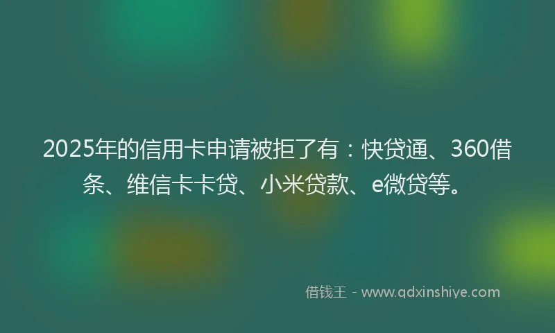 2025年的信用卡申请被拒了有：快贷通、360借条、维信卡卡贷、小米贷款、e微贷等。