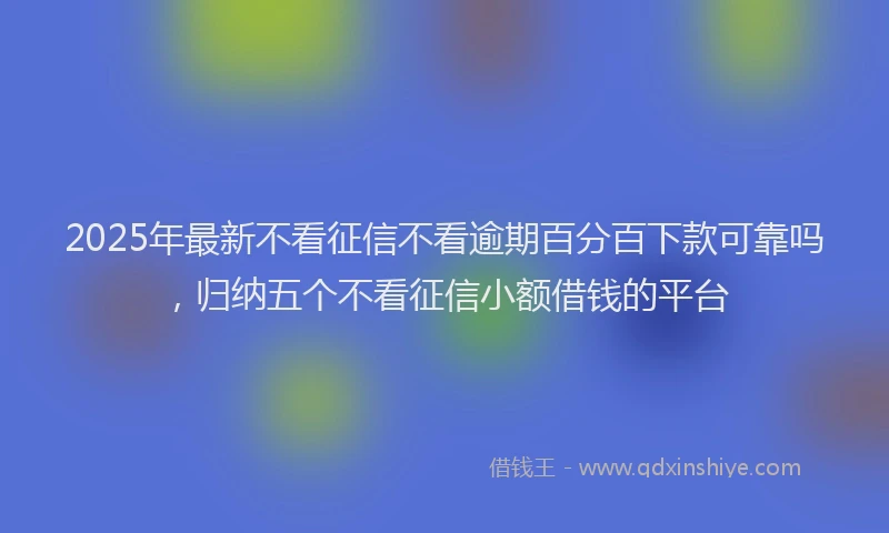 2025年最新不看征信不看逾期百分百下款可靠吗，归纳五个不看征信小额借钱的平台