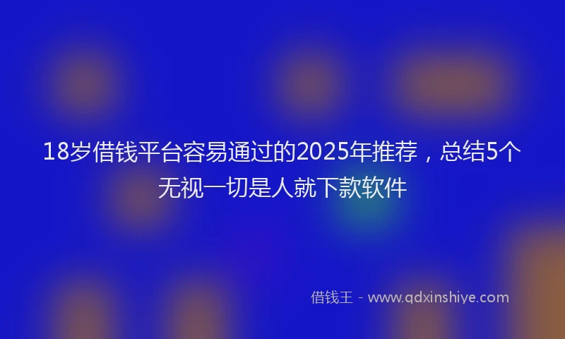 18岁借钱平台容易通过的2025年推荐，总结5个无视一切是人就下款软件