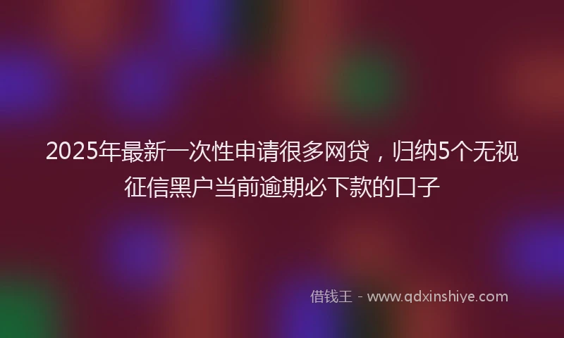 2025年最新一次性申请很多网贷，归纳5个无视征信黑户当前逾期必下款的口子