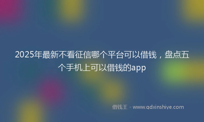 2025年最新不看征信哪个平台可以借钱，盘点五个手机上可以借钱的app