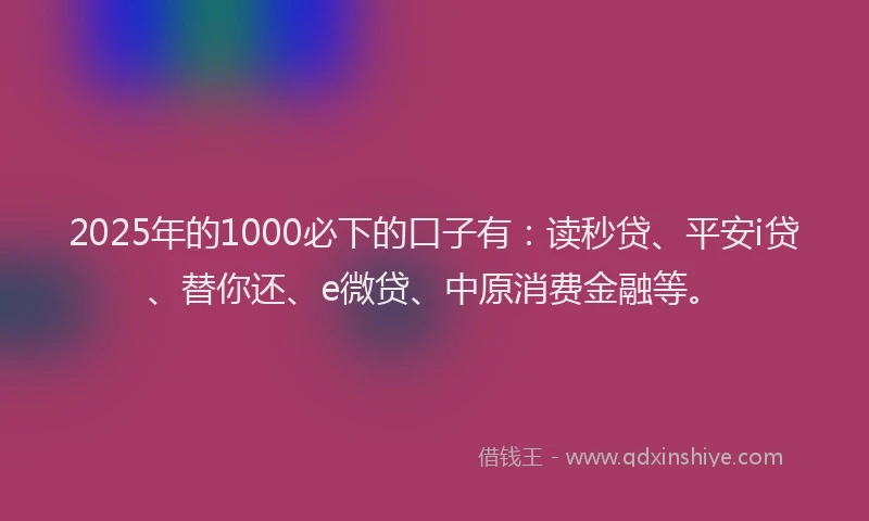 2025年的1000必下的口子有：读秒贷、平安i贷、替你还、e微贷、中原消费金融等。
