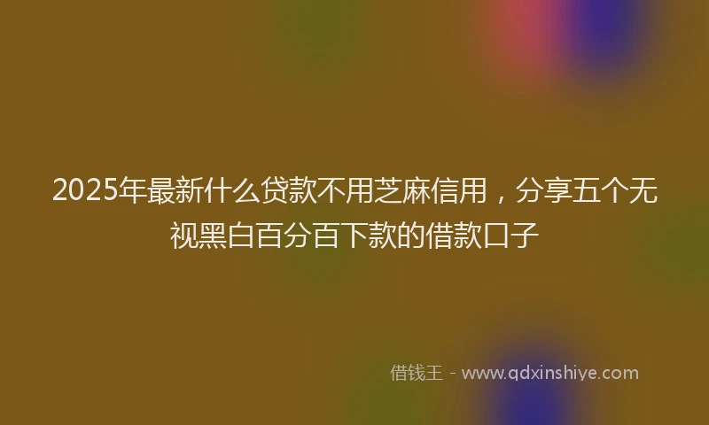 2025年最新什么贷款不用芝麻信用，分享五个无视黑白百分百下款的借款口子