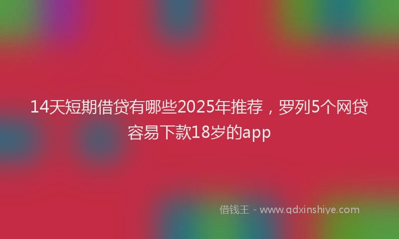 14天短期借贷有哪些2025年推荐，罗列5个网贷容易下款18岁的app