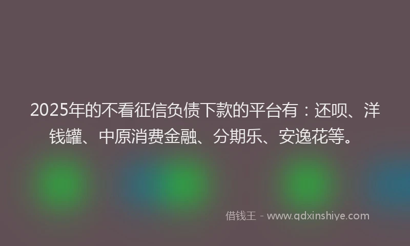 2025年的不看征信负债下款的平台有：还呗、洋钱罐、中原消费金融、分期乐、安逸花等。