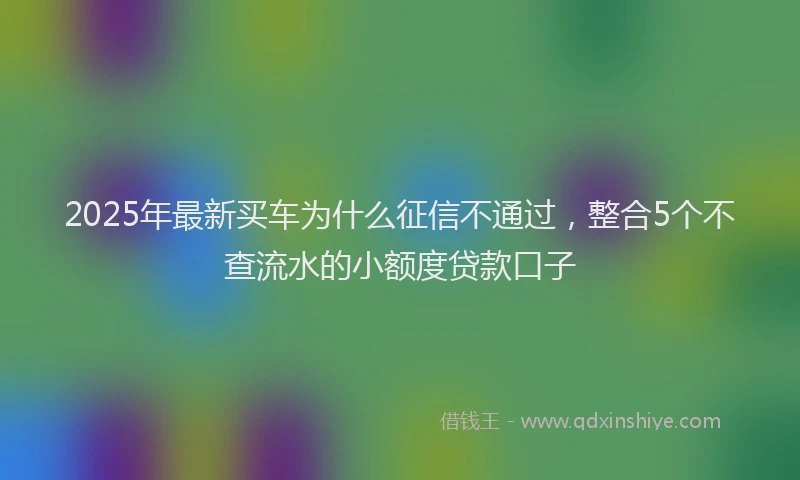 2025年最新买车为什么征信不通过，整合5个不查流水的小额度贷款口子