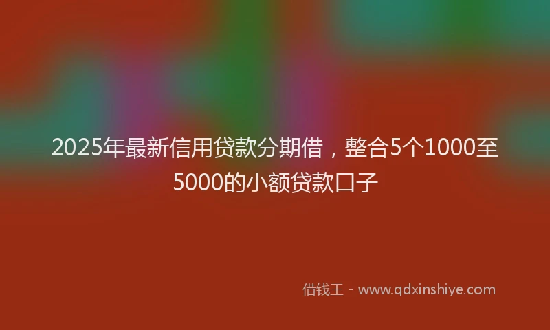 2025年最新信用贷款分期借，整合5个1000至5000的小额贷款口子