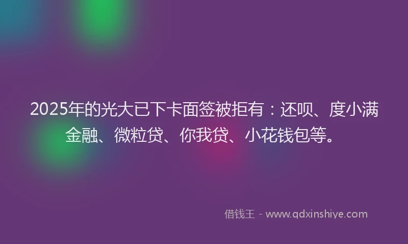 2025年的光大已下卡面签被拒有：还呗、度小满金融、微粒贷、你我贷、小花钱包等。