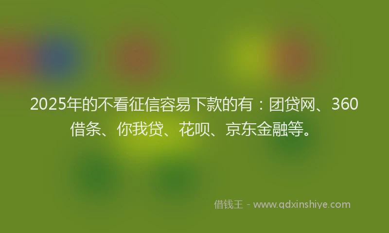 2025年的不看征信容易下款的有：团贷网、360借条、你我贷、花呗、京东金融等。