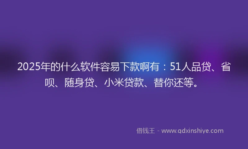 2025年的什么软件容易下款啊有：51人品贷、省呗、随身贷、小米贷款、替你还等。