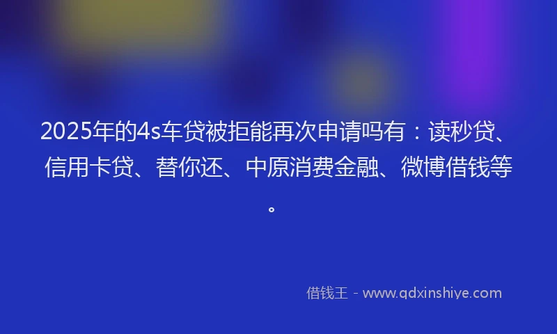 2025年的4s车贷被拒能再次申请吗有：读秒贷、信用卡贷、替你还、中原消费金融、微博借钱等。
