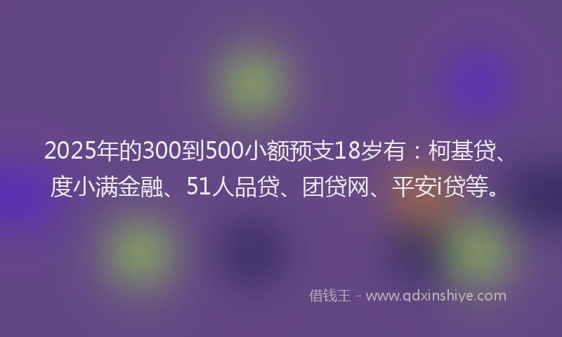 2025年的300到500小额预支18岁有：柯基贷、度小满金融、51人品贷、团贷网、平安i贷等。