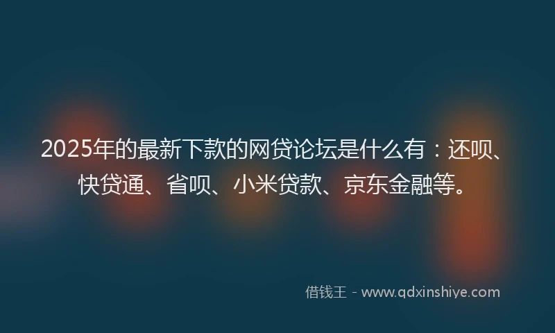 2025年的最新下款的网贷论坛是什么有：还呗、快贷通、省呗、小米贷款、京东金融等。