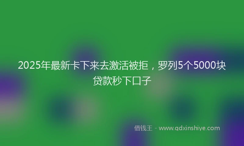 2025年最新卡下来去激活被拒，罗列5个5000块贷款秒下口子