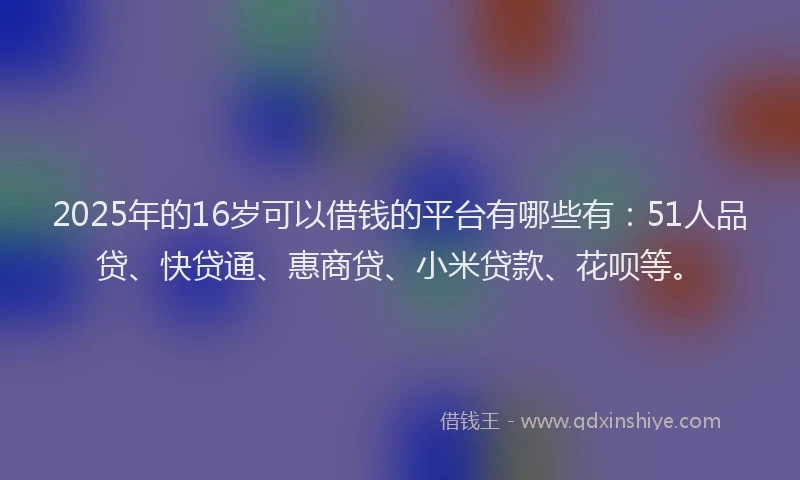 2025年的16岁可以借钱的平台有哪些有：51人品贷、快贷通、惠商贷、小米贷款、花呗等。