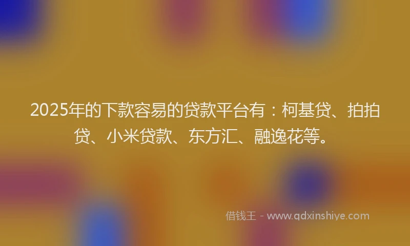 2025年的下款容易的贷款平台有：柯基贷、拍拍贷、小米贷款、东方汇、融逸花等。