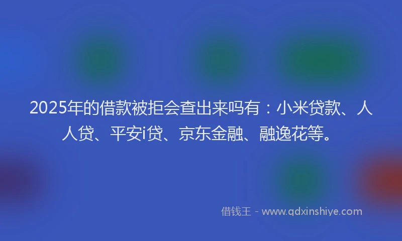 2025年的借款被拒会查出来吗有：小米贷款、人人贷、平安i贷、京东金融、融逸花等。