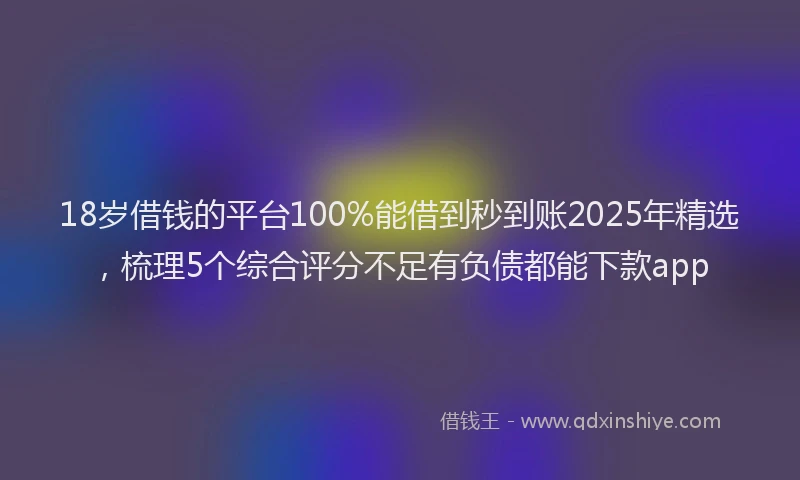 18岁借钱的平台100%能借到秒到账2025年精选，梳理5个综合评分不足有负债都能下款app