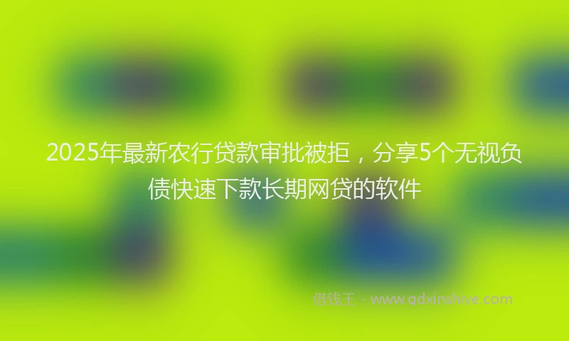 2025年最新农行贷款审批被拒，分享5个无视负债快速下款长期网贷的软件