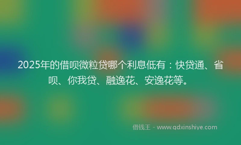 2025年的借呗微粒贷哪个利息低有：快贷通、省呗、你我贷、融逸花、安逸花等。