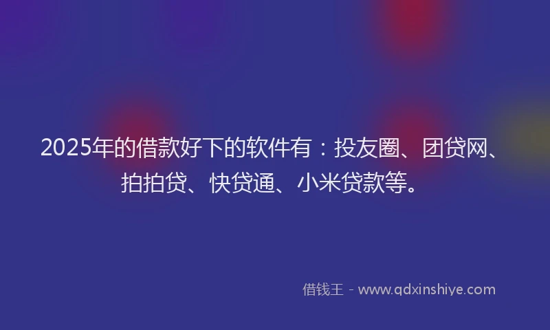 2025年的借款好下的软件有：投友圈、团贷网、拍拍贷、快贷通、小米贷款等。