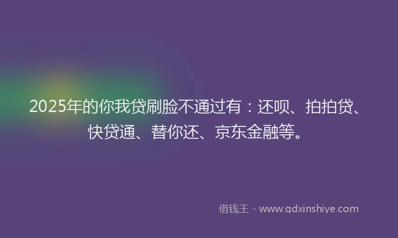2025年的你我贷刷脸不通过有：还呗、拍拍贷、快贷通、替你还、京东金融等。